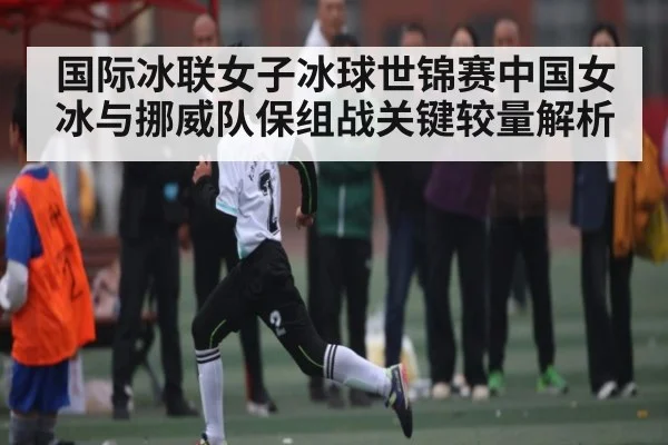 国际冰联女子冰球世锦赛中国女冰与挪威队保组战关键较量解析