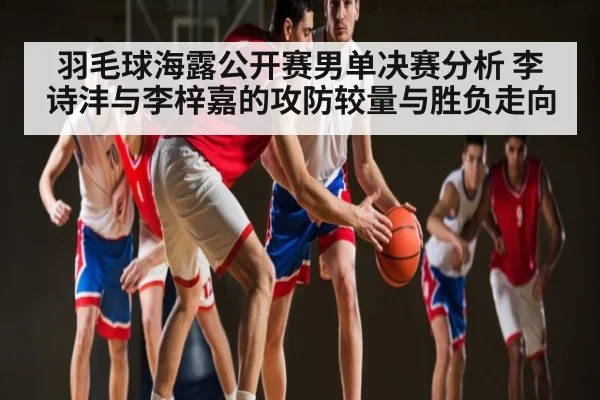 羽毛球海露公开赛男单决赛分析 李诗沣与李梓嘉的攻防较量与胜负走向