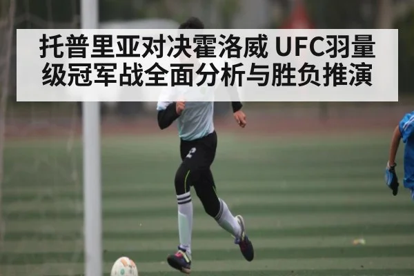 托普里亚对决霍洛威 UFC羽量级冠军战全面分析与胜负推演