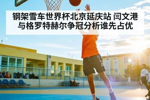 钢架雪车世界杯北京延庆站 闫文港与格罗特赫尔争冠分析谁先占优